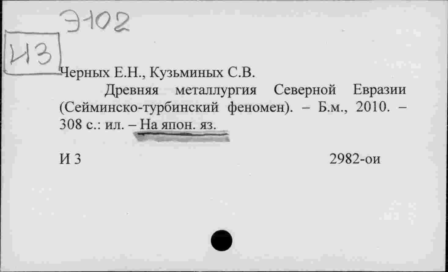 ﻿Черных Е.Н., Кузьминых С.В.
Древняя металлургия Северной Евразии (Сейминско-турбинский феномен). - Б.м., 2010. -308 с.: ил. - На япон. яз. — 1 ■ ----------------
ИЗ
2982-ои